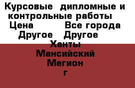 Курсовые, дипломные и контрольные работы! › Цена ­ 100 - Все города Другое » Другое   . Ханты-Мансийский,Мегион г.